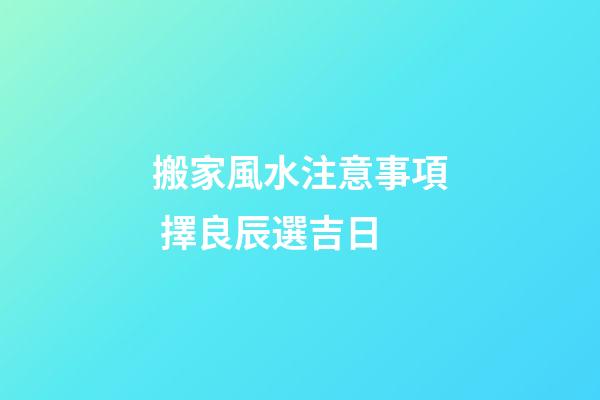 搬家風水注意事項 擇良辰選吉日